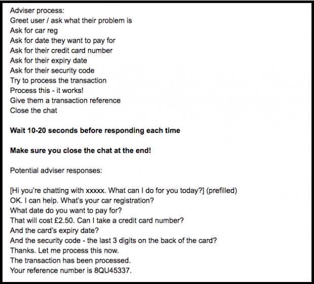 A screenshot of a webchat process for advisers and potential adviser responses. The text reads: Adviser process: Greet user / ask what their problem is Ask for car reg Ask for date they want to pay for Ask for their credit card number Ask for their expiry date Ask for their security code Try to process the transaction Process this - it works! Give them a transaction reference Close the chat Wait 10-20 seconds before responding each time Make sure you close the chat at the end! Potential adviser responses: [Hi you’re chatting with xxxxx. What can I do for you today?] (prefilled) OK. I can help. What’s your car registration? What date do you want to pay for? That will cost £2.50. Can I take a credit card number? And the card’s expiry date? And the security code - the last 3 digits on the back of the card? Thanks. Let me process this now. The transaction has been processed. Your reference number is 8QU45337.