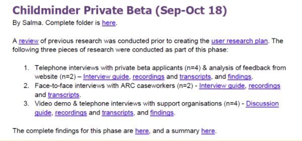 An example of what Ofsted's user research library catalogue contains. The text reads: Childminder Private Beta (Sep-Oct 18) By Salma. Complete folder is here [here is linked to folder]. A review [linked to review document] of previous research was conducted prior to creating the user research plan [link here to user research plan]. The following three pieces of research were conducted as part of this phase: 1. Telephone interviews with private beta applicants (n=4) & analysis of feedback from website (n=2) – Interview guide [link here to interview guide], transcripts [link here to transcripts], and findings [link here to findings]. 2. Face-to-face interviews with ARC caseworkers (n=2) - Interview guide [link here to interview guide], and transcripts [link here to transcripts]. 3. Video demo & telephone interviews with support organisations (n=4) - Discussion guide [link here to discussion guide], transcripts [link here to transcripts], and findings [link here to findings]. The complete findings for this phase are here [here is linked to findings doc], and a summary here [here links to summary document].