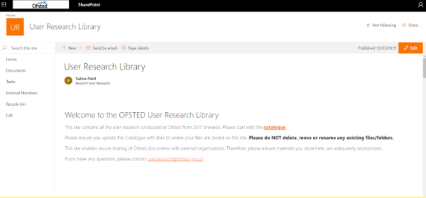 A screenshot of the User research library welcome page. The page reads welcome to the Ofsted user research library This site contains all the user research conducted at Ofsted from 2017 onwards. Please ensure you update the Catalogue with links to where your files are stored on this site. Please do not delete, move or rename any existing files/folders. This site enables secure sharing of Ofsted documents with external organisations. Therefore, please ensure materials you store are here and adequately anonymised. If you have any questions, please contact user.research@ofsted.gov.uk